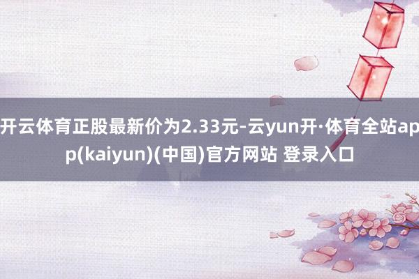 开云体育正股最新价为2.33元-云yun开·体育全站app(kaiyun)(中国)官方网站 登录入口