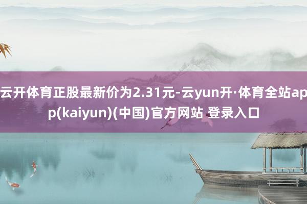 云开体育正股最新价为2.31元-云yun开·体育全站app(kaiyun)(中国)官方网站 登录入口