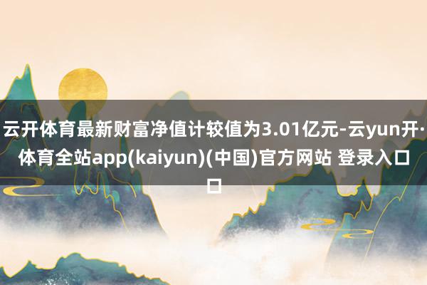 云开体育最新财富净值计较值为3.01亿元-云yun开·体育全站app(kaiyun)(中国)官方网站 登录入口