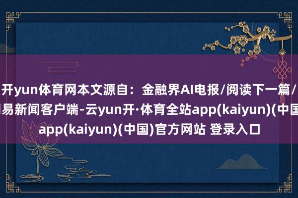 开yun体育网本文源自:金融界AI电报/阅读下一篇/复返网易首页下载网易新闻客户端-云yun开·体育全站app(kaiyun)(中国)官方网站 登录入口