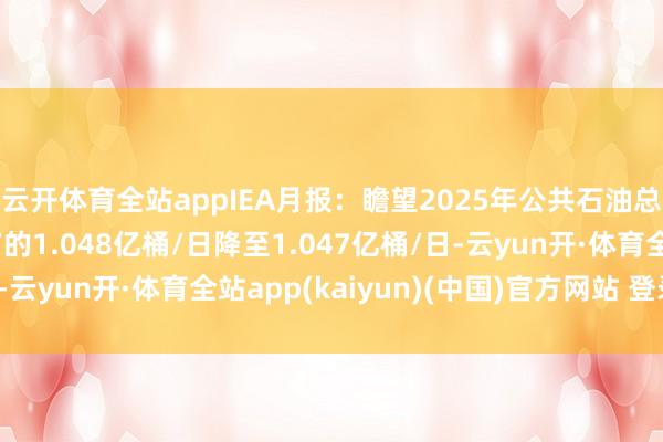 云开体育全站appIEA月报：瞻望2025年公共石油总供应量平均将从此前的1.048亿桶/日降至1.047亿桶/日-云yun开·体育全站app(kaiyun)(中国)官方网站 登录入口