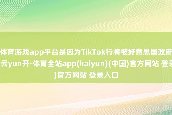 体育游戏app平台是因为TikTok行将被好意思国政府羁系-云yun开·体育全站app(kaiyun)(中国)官方网站 登录入口
