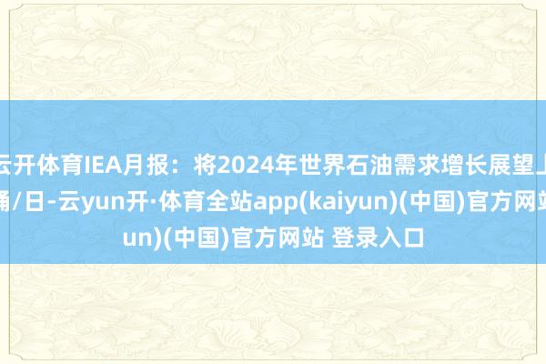 云开体育IEA月报：将2024年世界石油需求增长展望上调至94万桶/日-云yun开·体育全站app(kaiyun)(中国)官方网站 登录入口