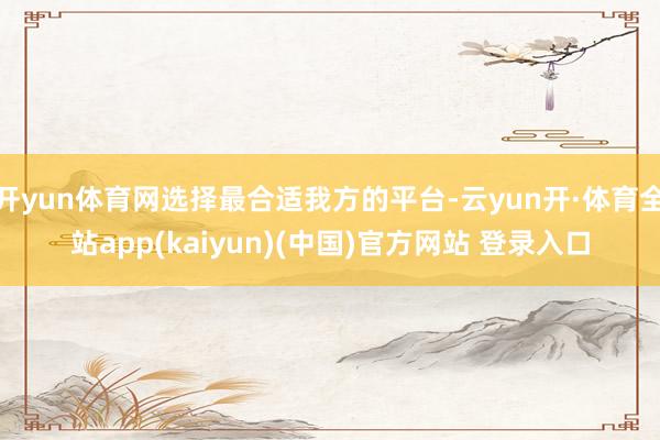 开yun体育网选择最合适我方的平台-云yun开·体育全站app(kaiyun)(中国)官方网站 登录入口