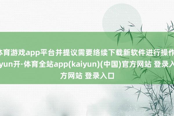 体育游戏app平台并提议需要络续下载新软件进行操作-云yun开·体育全站app(kaiyun)(中国)官方网站 登录入口