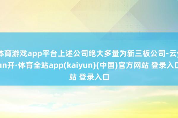 体育游戏app平台上述公司绝大多量为新三板公司-云yun开·体育全站app(kaiyun)(中国)官方网站 登录入口