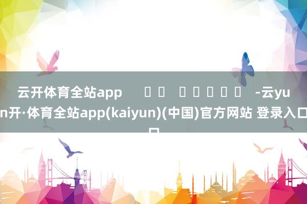 云开体育全站app -云yun开·体育全站app(kaiyun)(中国)官方网站 登录入口