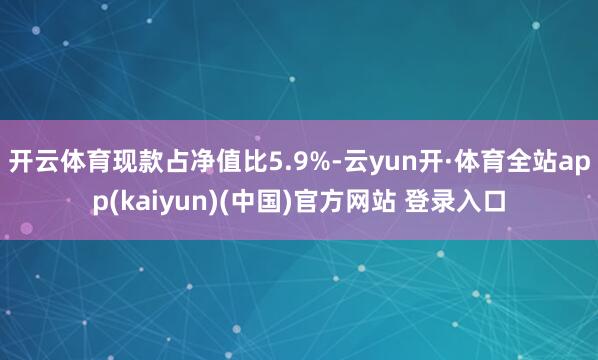 开云体育现款占净值比5.9%-云yun开·体育全站app(kaiyun)(中国)官方网站 登录入口