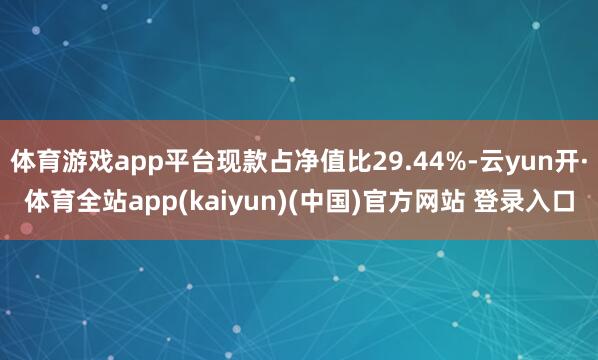 体育游戏app平台现款占净值比29.44%-云yun开·体育全站app(kaiyun)(中国)官方网站 登录入口