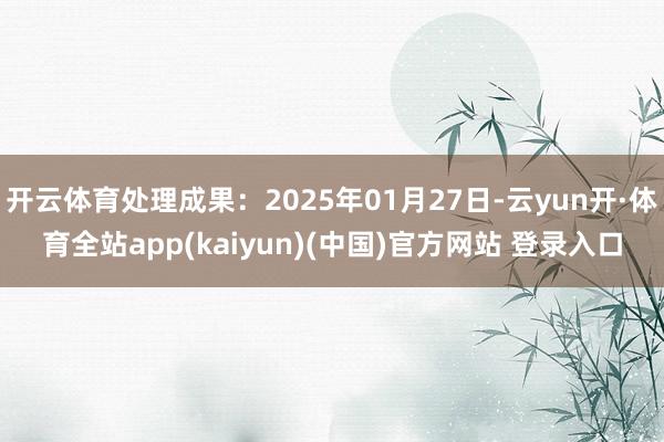 开云体育处理成果：2025年01月27日-云yun开·体育全站app(kaiyun)(中国)官方网站 登录入口