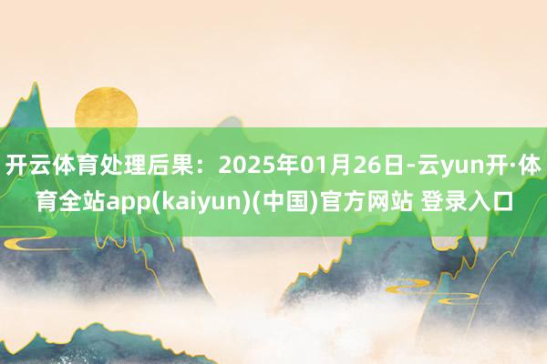 开云体育处理后果：2025年01月26日-云yun开·体育全站app(kaiyun)(中国)官方网站 登录入口