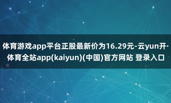 体育游戏app平台正股最新价为16.29元-云yun开·体育全站app(kaiyun)(中国)官方网站 登录入口