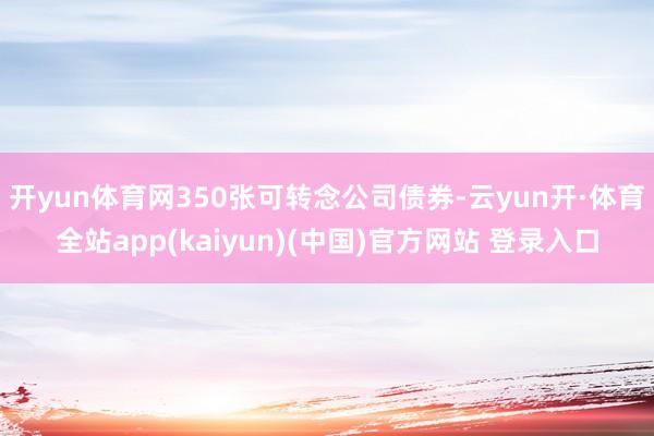开yun体育网350张可转念公司债券-云yun开·体育全站app(kaiyun)(中国)官方网站 登录入口